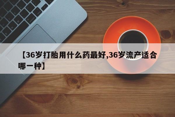 购买米非司酮片的联系方式【36岁打胎用什么药最好,36岁流产适合哪一种】